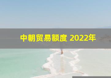 中朝贸易额度 2022年